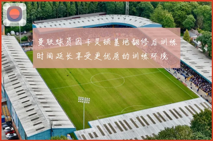 曼联球员因卡灵顿基地翻修后训练时间延长享受更优质的训练环境