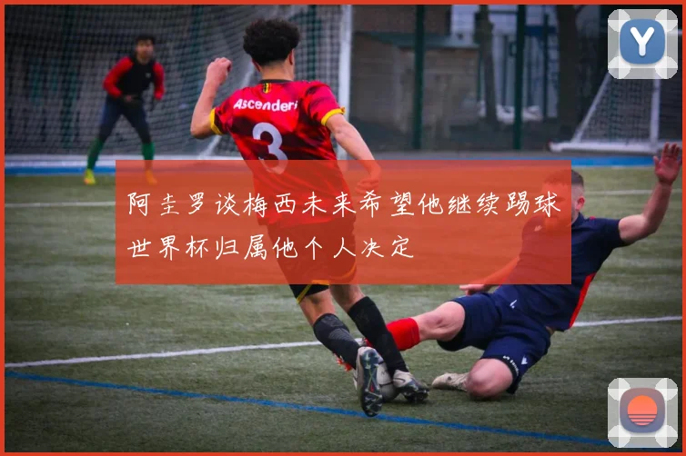 阿圭罗谈梅西未来希望他继续踢球世界杯归属他个人决定