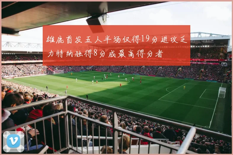 雄鹿首发五人半场仅得19分进攻乏力特纳独得8分成最高得分者