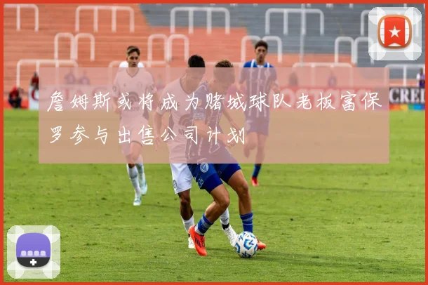 詹姆斯或将成为赌城球队老板富保罗参与出售公司计划