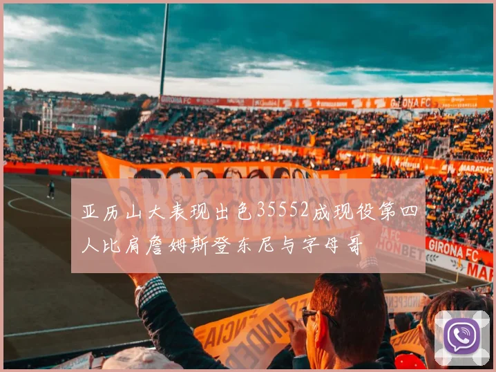 亚历山大表现出色35552成现役第四人比肩詹姆斯登东尼与字母哥