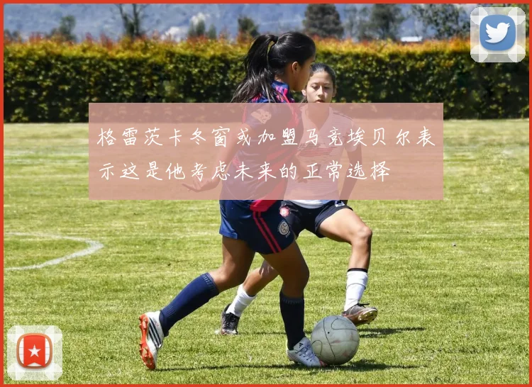 格雷茨卡冬窗或加盟马竞埃贝尔表示这是他考虑未来的正常选择