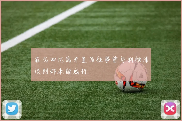 菲戈回忆离开皇马往事曾与利物浦谈判却未能成行