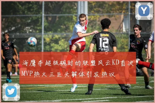 海鹰夺超级碗时的联盟风云KD首次MVP热火三巨头解体引发热议