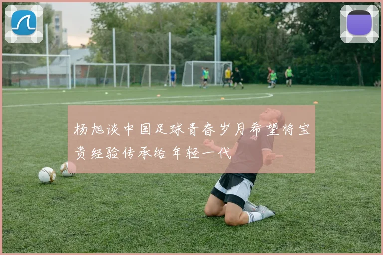 杨旭谈中国足球青春岁月希望将宝贵经验传承给年轻一代