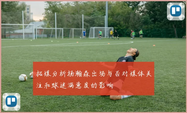 拓媒分析杨瀚森出场与否对媒体关注和球迷满意度的影响