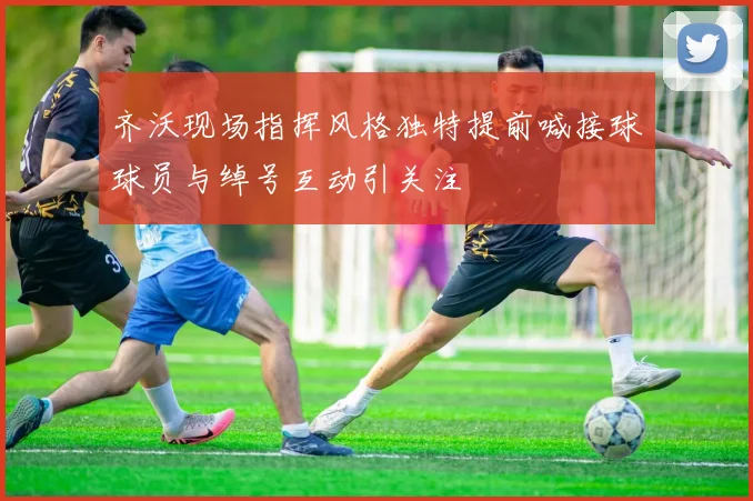 齐沃现场指挥风格独特提前喊接球球员与绰号互动引关注
