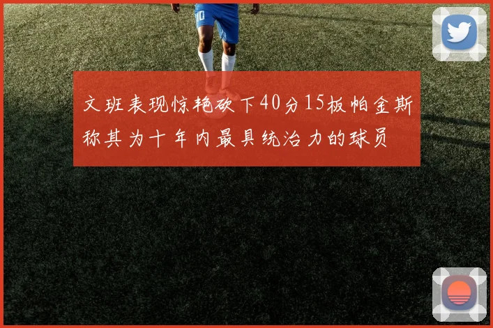 文班表现惊艳砍下40分15板帕金斯称其为十年内最具统治力的球员