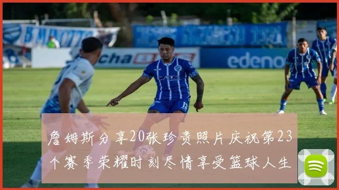 詹姆斯分享20张珍贵照片庆祝第23个赛季荣耀时刻尽情享受篮球人生