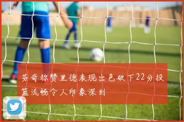 芬奇称赞里德表现出色砍下22分投篮流畅令人印象深刻