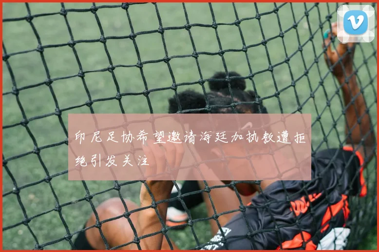印尼足协希望邀请海廷加执教遭拒绝引发关注
