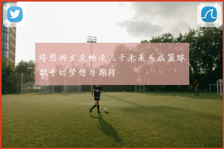 塔图姆女友畅谈儿子未来或成篮球歌手的梦想与期待
