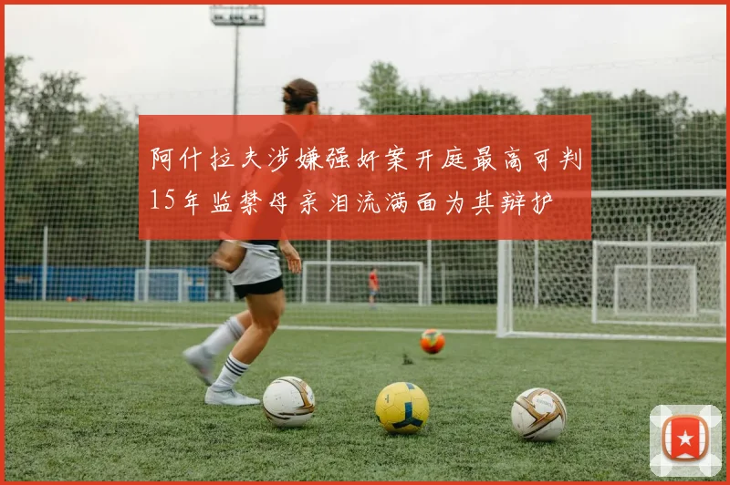 阿什拉夫涉嫌强奸案开庭最高可判15年监禁母亲泪流满面为其辩护