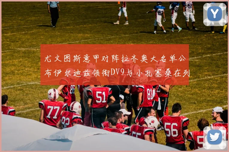 尤文图斯意甲对阵拉齐奥大名单公布伊尔迪兹领衔DV9与小孔塞桑在列