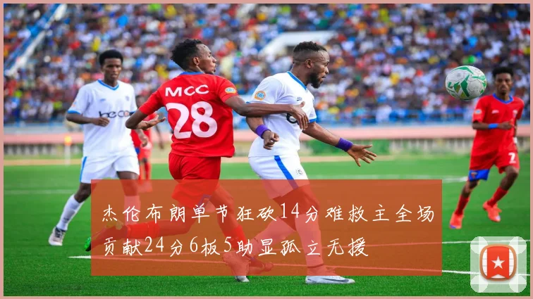 杰伦布朗单节狂砍14分难救主全场贡献24分6板5助显孤立无援