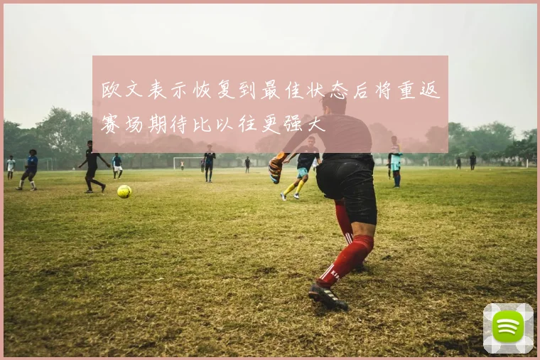 欧文表示恢复到最佳状态后将重返赛场期待比以往更强大