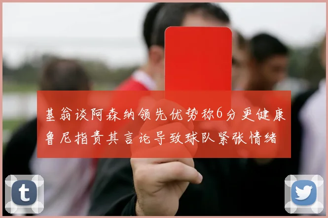 基翁谈阿森纳领先优势称6分更健康鲁尼指责其言论导致球队紧张情绪