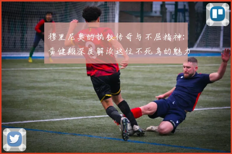 穆里尼奥的执教传奇与不屈精神：黄健翔深度解读这位不死鸟的魅力