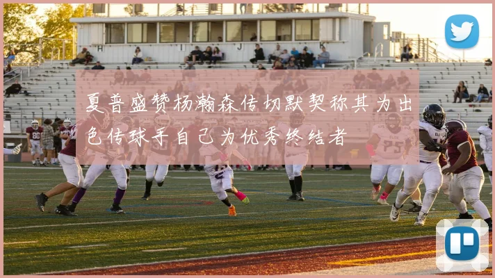 夏普盛赞杨瀚森传切默契称其为出色传球手自己为优秀终结者