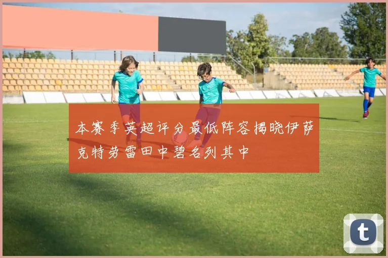本赛季英超评分最低阵容揭晓伊萨克特劳雷田中碧名列其中