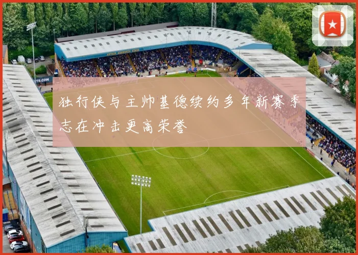 独行侠与主帅基德续约多年新赛季志在冲击更高荣誉
