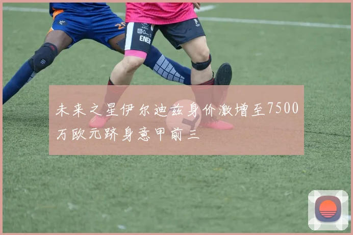 未来之星伊尔迪兹身价激增至7500万欧元跻身意甲前三