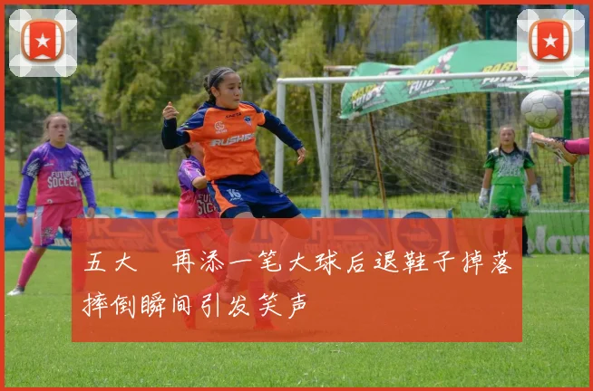 五大囧再添一笔大球后退鞋子掉落摔倒瞬间引发笑声